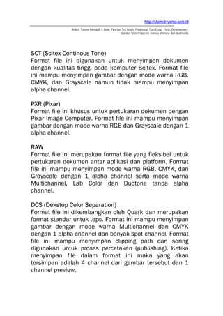 http://slametriyanto.web.id
               Artikel, Tutorial Interaktif, E-book, Tips dan Trik Gratis: Photoshop, CorelDraw, Flash, Dreamweaver,
                                                             Mambo, Sistem Operasi, Games, Animasi, dan Multimedia




SCT (Scitex Continous Tone)
Format file ini digunakan untuk menyimpan dokumen
dengan kualitas tinggi pada komputer Scitex. Format file
ini mampu menyimpan gambar dengan mode warna RGB,
CMYK, dan Grayscale namun tidak mampu menyimpan
alpha channel.

PXR (Pixar)
Format file ini khusus untuk pertukaran dokumen dengan
Pixar Image Computer. Format file ini mampu menyimpan
gambar dengan mode warna RGB dan Grayscale dengan 1
alpha channel.

RAW
Format file ini merupakan format file yang fleksibel untuk
pertukaran dokumen antar aplikasi dan platform. Format
file ini mampu menyimpan mode warna RGB, CMYK, dan
Grayscale dengan 1 alpha channel serta mode warna
Multichannel, Lab Color dan Duotone tanpa alpha
channel.

DCS (Dekstop Color Separation)
Format file ini dikembangkan oleh Quark dan merupakan
format standar untuk .eps. Format ini mampu menyimpan
gambar dengan mode warna Multichannel dan CMYK
dengan 1 alpha channel dan banyak spot channel. Format
file ini mampu menyimpan clipping path dan sering
digunakan untuk proses percetakan (publishing). Ketika
menyimpan file dalam format ini maka yang akan
tersimpan adalah 4 channel dari gambar tersebut dan 1
channel preview.
 