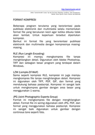 http://slametriyanto.web.id
               Artikel, Tutorial Interaktif, E-book, Tips dan Trik Gratis: Photoshop, CorelDraw, Flash, Dreamweaver,
                                                             Mambo, Sistem Operasi, Games, Animasi, dan Multimedia



FORMAT KOMPRESI

Beberapa program terutama yang berorientasi pada
publikasi elektronik dan multimedia selalu memerlukan
format file yang berukuran kecil agar ketika dibuka tidak
akan lambat. Untuk keperluan tersebut diperlukan
kompresi.
Berikut ini format file yang berorientasi publikasi
elektronik dan multimedia dengan kompresinya masing-
masing.

RLE (Run Length Encoding)
Kompresi ini mampu mengkompres file tanpa
menghilangkan detail. Digunakan oleh Adobe Photoshop,
TIFF dan sebagian besar program yang terdapat dalam
Windows.

LZW (Lemple-Zif-Welf)
Sama seperti kompresi RLE, kompresi ini juga mampu
mengkompres file tanpa menghilangkan detail. Kompresi
ini digunakan oleh TIFF, PDF, GIF, dan format yang
mendukung bahasa postscript. Kompresi ini sangat baik
untuk mengkompres gambar dengan area besar yang
menggunakan 1 warna.

JPG (Joint Photographic Experts Group)
Format ini mengkompres file dengan menghilangkan
detail. Format file ini sering digunakan oleh JPG, PDF, dan
format yang menggunakan bahasa postscript. Kompresi
ini sangat baik digunakan untuk gambar dengan
continous tone seperti foto.
 