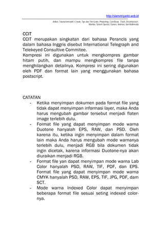 http://slametriyanto.web.id
              Artikel, Tutorial Interaktif, E-book, Tips dan Trik Gratis: Photoshop, CorelDraw, Flash, Dreamweaver,
                                                            Mambo, Sistem Operasi, Games, Animasi, dan Multimedia



CCIT
CCIT merupakan singkatan dari bahasa Perancis yang
dalam bahasa Inggris disebut International Telegraph and
Telekeyed Consultive Commitee.
Kompresi ini digunakan untuk mengkompres gambar
hitam putih, dan mampu mengkompres file tanpa
menghilangkan detailnya. Kompresi ini sering digunakan
oleh PDF dan format lain yang menggunakan bahasa
postscript.



CATATAN
   - Ketika menyimpan dokumen pada format file yang
      tidak dapat menyimpan informasi layer, maka Anda
      harus mengubah gambar tersebut menjadi flaten
      image terlebih dulu.
   - Format file yang dapat menyimpan mode warna
      Duotone hanyalah EPS, RAW, dan PSD. Oleh
      karena itu, ketika ingin menyimpan dalam format
      lain maka Anda harus mengubah mode warnanya
      terlebih dulu, menjadi RGB bila dokumen tidak
      ingin dicetak, karena informasi Duotone-nya akan
      diuraikan menjadi RGB.
   - Format file yan dapat menyimpan mode warna Lab
      Color hanyalah PSD, RAW, TIF, PDF, dan EPS.
      Format file yang dapat menyimpan mode warna
      CMYK hanyalah PSD, RAW, EPS, TIF, JPG, PDF, dam
      SCT.
   - Mode warna Indexed Color dapat menyimpan
      beberapa format file sesuai seting indexed color-
      nya.
 