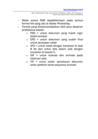 http://slametriyanto.web.id
           Artikel, Tutorial Interaktif, E-book, Tips dan Trik Gratis: Photoshop, CorelDraw, Flash, Dreamweaver,
                                                         Mambo, Sistem Operasi, Games, Animasi, dan Multimedia



-   Mode warna RGB dapatdisimpan pada semua
    format file yang ada di Adobe Photoshop.
-   Format yang direkomendasikan oleh para desainer
    profesional adalah
       o PSD = untuk dokumen yang masih ingin
           diedit kembali
       o EPS = untuk dokumen yang sudah final
           untuk persiapan cetak
       o JPG = untuk cetak dengan kompresi di atas
           8 bit dan untuk foto dalam web dengan
           kompresi di bawah 5.
       o GIF = untuk ilustrasi dan animasi pada
           halaman web.
       o TIF = untuk cetak, pertukaran dokumen
           antar platform serta sequence animasi
 