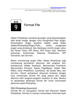 http://slametriyanto.web.id
              Artikel, Tutorial Interaktif, E-book, Tips dan Trik Gratis: Photoshop, CorelDraw, Flash, Dreamweaver,
                                                            Mambo, Sistem Operasi, Games, Animasi, dan Multimedia




   BAB
             Format File
   9
Adobe Photoshop mendukung plugin yang dikembangkan
oleh pihak ketiga, dengan cara menginstall filter plugin.
Penempatan plugin tersebut adalah pada folder
Adobe/Photoshop/Plugin/Filter.... ketika     menginstal
plugin yang dimaksud. Ada beberapa contoh plugin yaitu:
Kai Power Tools, KPT Bryce, KPT Power Goo, Alienskin
Eyecandy, Andromeda, Extensis Photoframe, KPT
Convolver, dan lain-lain.

Selain mendukung plugin filter, Adobe Photoshop juga
mendukung pertukaran dokumen dari program lain,
diantaranya: Adobe Illustrator, Macromedia Freehand,
Macromedia Firework, Adobe PageMaker, Adobe After
Effect, Corel PhotoPaint, CorelDraw, 3D Studio Max, dan
lain-lain. Teknik pertukaran dokumen tersebut dengan
cara menyimpan format file yang sesuai dan dapat
diterima oleh program-program tersebut di atas. Berikut
ini penjelasan beberapa format file untuk menyimpan
dokumen pada Photoshop.

PSD (Photoshop Document)
Format file ini merupakan format asli dokumen Adobe
Photoshop. Format ini mampu menyimpan informasi layer
 