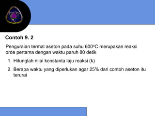 Contoh 9. 2
Penguraian termal aseton pada suhu 600oC merupakan reaksi
orde pertama dengan waktu paruh 80 detik
1. Hitunglah nilai konstanta laju reaksi (k)
2. Berapa waktu yang diperlukan agar 25% dari contoh aseton itu
   terurai
 