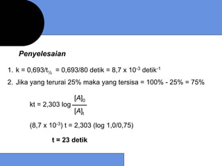 Penyelesaian

1. k = 0,693/t½ = 0,693/80 detik = 8,7 x 10-3 detik-1
2. Jika yang terurai 25% maka yang tersisa = 100% - 25% = 75%

                        [A]0
       kt = 2,303 log
                        [A]t

       (8,7 x 10-3) t = 2,303 (log 1,0/0,75)

               t = 23 detik
 