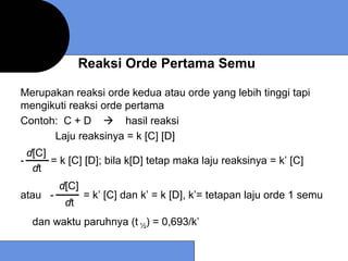 Reaksi Orde Pertama Semu

Merupakan reaksi orde kedua atau orde yang lebih tinggi tapi
mengikuti reaksi orde pertama
Contoh: C + D         hasil reaksi
      Laju reaksinya = k [C] [D]
  d[C]
-      = k [C] [D]; bila k[D] tetap maka laju reaksinya = k’ [C]
   dt
         d[C]
atau -          = k’ [C] dan k’ = k [D], k’= tetapan laju orde 1 semu
          dt
  dan waktu paruhnya (t ½) = 0,693/k’
 
