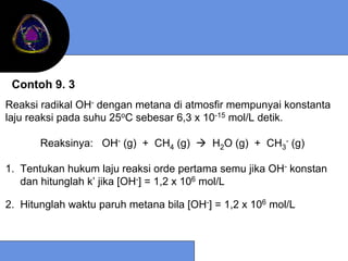 Contoh 9. 3
Reaksi radikal OH- dengan metana di atmosfir mempunyai konstanta
laju reaksi pada suhu 25oC sebesar 6,3 x 10-15 mol/L detik.

       Reaksinya: OH- (g) + CH4 (g)       H2O (g) + CH3- (g)

1. Tentukan hukum laju reaksi orde pertama semu jika OH- konstan
   dan hitunglah k’ jika [OH-] = 1,2 x 106 mol/L

2. Hitunglah waktu paruh metana bila [OH-] = 1,2 x 106 mol/L
 