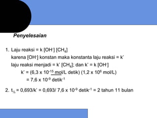 Penyelesaian

1. Laju reaksi = k [OH-] [CH4]
  karena [OH-] konstan maka konstanta laju reaksi = k’
  laju reaksi menjadi = k’ [CH4]; dan k’ = k [OH-]
       k’ = (6,3 x 10-15 mol/L detik) (1,2 x 106 mol/L)
          = 7,6 x 10-9 detik-1

2. t½ = 0,693/k’ = 0,693/ 7,6 x 10-9 detik-1 = 2 tahun 11 bulan
 