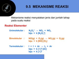 9.5 MEKANISME REAKSI


    Mekanisme reaksi menyatakan jenis dan jumlah tahap
    pada suatu reaksi

Reaksi Elementer
   Unimolekular :    N2O5* → NO2 + NO3
                     laju = k [N2O5*]

   Bimolekular :     NO(g) + O3(g) → NO2(g) + O2(g)
                     laju = k [NO] [O3]

   Termolekular :    I + I + Ar → I2 + Ar
                     laju = k [ I ]2 [Ar]
                     laju = k [ I ]2
 
