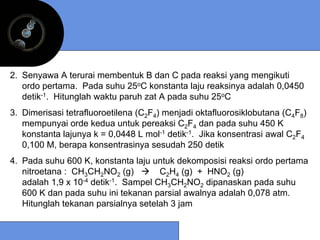 2. Senyawa A terurai membentuk B dan C pada reaksi yang mengikuti
   ordo pertama. Pada suhu 25oC konstanta laju reaksinya adalah 0,0450
   detik-1. Hitunglah waktu paruh zat A pada suhu 25oC
3. Dimerisasi tetrafluoroetilena (C2F4) menjadi oktafluorosiklobutana (C4F8)
   mempunyai orde kedua untuk pereaksi C2F4 dan pada suhu 450 K
   konstanta lajunya k = 0,0448 L mol-1 detik-1. Jika konsentrasi awal C2F4
   0,100 M, berapa konsentrasinya sesudah 250 detik
4. Pada suhu 600 K, konstanta laju untuk dekomposisi reaksi ordo pertama
   nitroetana : CH3CH2NO2 (g)         C2H4 (g) + HNO2 (g)
   adalah 1,9 x 10-4 detik-1. Sampel CH3CH2NO2 dipanaskan pada suhu
   600 K dan pada suhu ini tekanan parsial awalnya adalah 0,078 atm.
   Hitunglah tekanan parsialnya setelah 3 jam
 