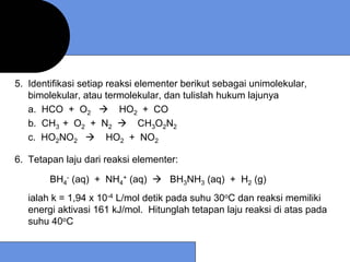 5. Identifikasi setiap reaksi elementer berikut sebagai unimolekular,
   bimolekular, atau termolekular, dan tulislah hukum lajunya
   a. HCO + O2            HO2 + CO
   b. CH3 + O2 + N2            CH3O2N2
   c. HO2NO2           HO2 + NO2

6. Tetapan laju dari reaksi elementer:

        BH4- (aq) + NH4+ (aq)       BH3NH3 (aq) + H2 (g)
   ialah k = 1,94 x 10-4 L/mol detik pada suhu 30oC dan reaksi memiliki
   energi aktivasi 161 kJ/mol. Hitunglah tetapan laju reaksi di atas pada
   suhu 40oC
 