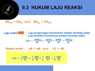9.3 HUKUM LAJU REAKSI

 NO2(g) + CO(g)             NO(g) + CO2(g)



Laju reaksi         • Laju pengurangan konsentrasi reaktan terhadap waktu
                    • Laju kenaikan konsentrasi produk terhadap waktu

                     Laju = - d[NO2] = - d[CO] = d[NO] = d[CO2]
                                dt         dt      dt      dt


 Reaksi umum :         aA + bB                cC + dD


                 1 d[A]    1 d[B]   1   d[C]   1 d[D]
      Laju = -          =-        =          =
                 a dt      b dt     c    dt    d dt
 