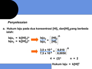 Penyelesaian

a. Hukum laju pada dua konsentrasi [HI]1 dan[HI]2yang berbeda
   ialah:
                                        n
     laju1 = k([HI]1)n   laju2    [HI]2
     laju = k([HI] )n
       2        2        laju = [HI]
                              1       1


                                                n
                          3,0 x 10-3 = 0,010
                          7,5 x 10-4   0,0050
                                  4 = (2)n          n = 2

                                   Hukum laju = k[HI]2
 