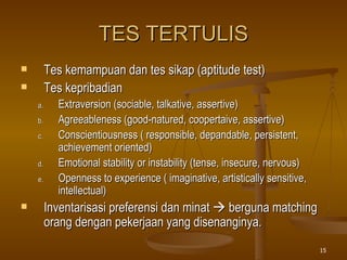 TES TERTULIS Tes kemampuan dan tes sikap (aptitude test) Tes kepribadian Extraversion (sociable, talkative, assertive) Agreeableness (good-natured, coopertaive, assertive) Conscientiousness ( responsible, depandable, persistent, achievement oriented) Emotional stability or instability (tense, insecure, nervous) Openness to experience ( imaginative, artistically sensitive, intellectual) Inventarisasi preferensi dan minat    berguna matching orang dengan pekerjaan yang disenanginya. 