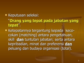Keputusan seleksi: “ Orang yang tepat pada jabatan yang tepat ”.  Ketepatannya tergantung kepada  keco - cokan (matching) antara pengetahuan, skill  dan  tuntutan jabatan; serta antara kepribadian, minat dan preferensi  dan  peluang dan budaya organisasi  (total) . 