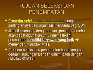 TUJUAN SELEKSI DAN PENEMPATAN Prosedur seleksi dan penempatan   sangat penting artinya bagi organisasi, terutama bagi SDM. Jika dilaksanakan dengan benar, prosedur tersebut akan dapat digunakan untuk memastikan perusahaan  memiliki karyawan yang baik     memengaruhi produktivitas. Prosedur seleksi dan penempatan harus kongruen dengan lingkungan luar dan dalam, padu dengan aktivitas SDM lain . 