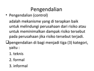 Pengendalian  Pengendalian (control)  adalah mekanisme yang di terapkan baik untuk melindungi perusahaan dari risiko atau untuk meminimalkan dampak risiko tersebut pada perusahaan jika risiko tersebut terjadi.  pengendalian di bagi menjadi tiga (3) kategori, yaitu :  1. teknis  2. formal  3. informal  