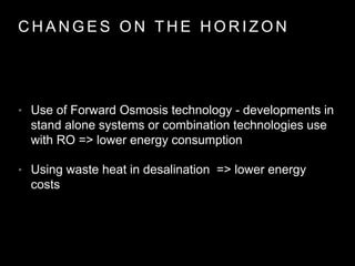 C H A N G E S O N T H E H O R I Z O N
• Use of Forward Osmosis technology - developments in
stand alone systems or combination technologies use
with RO => lower energy consumption
• Using waste heat in desalination => lower energy
costs
 