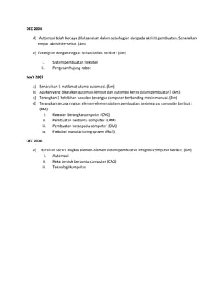 DEC 2008

   d) Automosi telah Berjaya dilaksanakan dalam sebahagian daripada aktiviti pembuatan. Senaraikan
      empat aktiviti tersebut. (4m)

   e) Terangkan dengan ringkas istilah-istilah berikut : (6m)

          i.   Sistem pembuatan fleksibel
         ii.   Pengesan hujung robot

MAY 2007

   a)   Senaraikan 5 matlamat utama automasi. (5m)
   b)   Apakah yang dikatakan automasi lembut dan automasi keras dalam pembuatan? (4m)
   c)   Terangkan 3 kelebihan kawalan berangka computer berbanding mesin manual. (3m)
   d)   Terangkan secara ringkas elemen-elemen sisitem pembuatan berintegrasi computer berikut :
        (8M)
            i.  Kawalan berangka computer (CNC)
           ii.  Pembuatan berbantu computer (CAM)
          iii.  Pembuatan bersepadu computer (CIM)
          iv.   Fleksibel manufacturing system (FMS)

DEC 2006

   e)   Huraikan secara ringkas elemen-elemen sistem pembuatan integrasi computer berikut. (6m)
           i.  Automasi
          ii.  Reka bentuk berbantu computer (CAD)
         iii.  Teknologi kumpulan
 