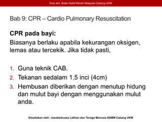 Bab 9: CPR – Cardio Pulmonary Resuscitation
Duty slot Bulan Sabit Merah Malaysia Cabang UKM
Disediakan oleh: Jawatankuasa Latihan dan Tenaga Manusia BSMM Cabang UKM
CPR pada bayi:
Biasanya berlaku apabila kekurangan oksigen,
lemas atau tercekik. Jika tidak pasti,
1. Guna teknik CAB.
2. Tekanan sedalam 1.5 inci (4cm)
3. Hembusan diberikan dengan menutup hidung
dan mulut bayi dengan menggunakan mulut
anda.
 