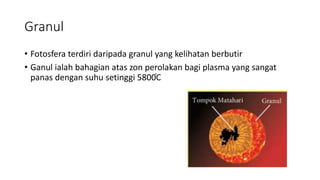 Granul
• Fotosfera terdiri daripada granul yang kelihatan berbutir
• Ganul ialah bahagian atas zon perolakan bagi plasma yang sangat
panas dengan suhu setinggi 5800֯C
 