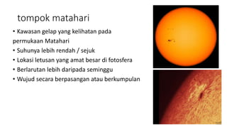 tompok matahari
• Kawasan gelap yang kelihatan pada
permukaan Matahari
• Suhunya lebih rendah / sejuk
• Lokasi letusan yang amat besar di fotosfera
• Berlarutan lebih daripada seminggu
• Wujud secara berpasangan atau berkumpulan
 