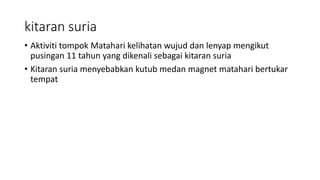 kitaran suria
• Aktiviti tompok Matahari kelihatan wujud dan lenyap mengikut
pusingan 11 tahun yang dikenali sebagai kitaran suria
• Kitaran suria menyebabkan kutub medan magnet matahari bertukar
tempat
 