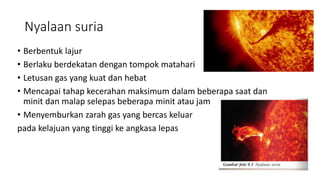 Nyalaan suria
• Berbentuk lajur
• Berlaku berdekatan dengan tompok matahari
• Letusan gas yang kuat dan hebat
• Mencapai tahap kecerahan maksimum dalam beberapa saat dan
minit dan malap selepas beberapa minit atau jam
• Menyemburkan zarah gas yang bercas keluar
pada kelajuan yang tinggi ke angkasa lepas
 