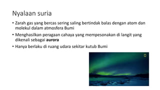 Nyalaan suria
• Zarah gas yang bercas sering saling bertindak balas dengan atom dan
molekul dalam atmosfera Bumi
• Menghasilkan peragaan cahaya yang mempesonakan di langit yang
dikenali sebagai aurora
• Hanya berlaku di ruang udara sekitar kutub Bumi
 