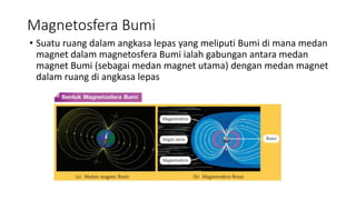 Magnetosfera Bumi
• Suatu ruang dalam angkasa lepas yang meliputi Bumi di mana medan
magnet dalam magnetosfera Bumi ialah gabungan antara medan
magnet Bumi (sebagai medan magnet utama) dengan medan magnet
dalam ruang di angkasa lepas
 
