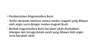 • Pembentukan Magnetosfera Bumi
- Terdiri daripada intekrasi antara medan magnet yang dibawa
oleh angin suria dengan medan magnet Bumi
- Bentuk magnetosfera Bumi berubah-ubah disebabkan
bilangan dan tenaga dalam zarah yang dibawa oleh angin
suria berubah-ubah
 