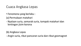 Cuaca Angkasa Lepas
• Fenomena yang berlaku :
(a) Permukaan matahari
- Nyalaan suria, semarak suria, tompok matahari dan
lentingan jisim korona
(b) Angkasa Lepas
- Angin suria, ribut pancaran suria dan ribut geomagnet
 