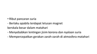 • Ribut pancaran suria
- Berlaku apabila terdapat letusan magnet
berskala besar dalam matahari
- Menyebabkan lentingan jisim korona dan nyalaan suria
- Mempercepatkan gerakan zarah-zarah di atmosfera matahari
 