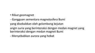 • Ribut geomagnet
- Gangguan sementara magnetosfera Bumi
yang disebabkan oleh gelombong kejutan
angin suria yang berinteraksi dengan medan magnet yang
berinteraksi dengan medan magnet Bumi
- Menyebabkan aurora yang hebat
 
