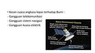 • Kesan cuaca angkasa lepas terhadap Bumi :
- Gangguan telekomunikasi
- Gangguan sistem navigasi
- Gangguan kuasa elektrik
 