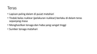 Teras
• Lapisan paling dalam di pusat matahari
• Tindak balas nuklear (pelakuran nuklear) berlaku di dalam teras
sepanjang masa
• Menghasilkan tenaga dan haba yang sangat tinggi
• Sumber tenaga matahari
 