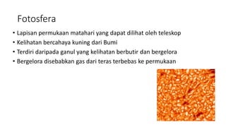 Fotosfera
• Lapisan permukaan matahari yang dapat dilihat oleh teleskop
• Kelihatan bercahaya kuning dari Bumi
• Terdiri daripada ganul yang kelihatan berbutir dan bergelora
• Bergelora disebabkan gas dari teras terbebas ke permukaan
 