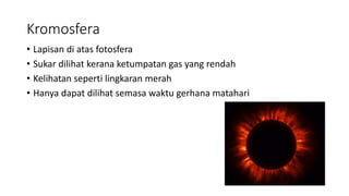 Kromosfera
• Lapisan di atas fotosfera
• Sukar dilihat kerana ketumpatan gas yang rendah
• Kelihatan seperti lingkaran merah
• Hanya dapat dilihat semasa waktu gerhana matahari
 