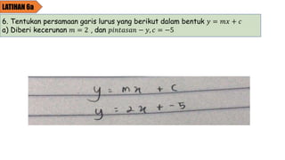 LATIHAN 6a
6. Tentukan persamaan garis lurus yang berikut dalam bentuk 𝑦 = 𝑚𝑥 + 𝑐
a) Diberi kecerunan 𝑚 = 2 , dan 𝑝𝑖𝑛𝑡𝑎𝑠𝑎𝑛 − 𝑦, 𝑐 = −5
 