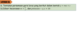LATIHAN 6b
6. Tentukan persamaan garis lurus yang berikut dalam bentuk 𝑦 = 𝑚𝑥 + 𝑐
b) Diberi kecerunan 𝑚 =
2
3
, dan 𝑝𝑖𝑛𝑡𝑎𝑠𝑎𝑛 − 𝑦, 𝑐 = 10
 
