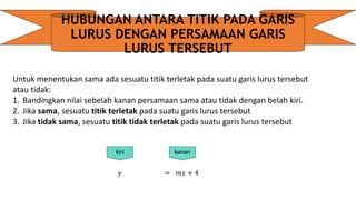 HUBUNGAN ANTARA TITIK PADA GARIS
LURUS DENGAN PERSAMAAN GARIS
LURUS TERSEBUT
Untuk menentukan sama ada sesuatu titik terletak pada suatu garis lurus tersebut
atau tidak:
1. Bandingkan nilai sebelah kanan persamaan sama atau tidak dengan belah kiri.
2. Jika sama, sesuatu titik terletak pada suatu garis lurus tersebut
3. Jika tidak sama, sesuatu titik tidak terletak pada suatu garis lurus tersebut
𝑦 = 𝑚𝑥 + 4
kiri kanan
 