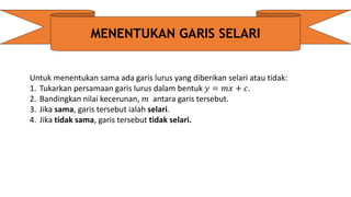 MENENTUKAN GARIS SELARI
Untuk menentukan sama ada garis lurus yang diberikan selari atau tidak:
1. Tukarkan persamaan garis lurus dalam bentuk 𝑦 = 𝑚𝑥 + 𝑐.
2. Bandingkan nilai kecerunan, 𝑚 antara garis tersebut.
3. Jika sama, garis tersebut ialah selari.
4. Jika tidak sama, garis tersebut tidak selari.
 
