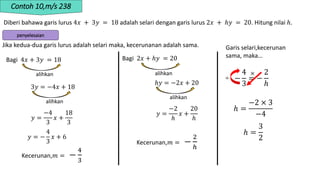 Contoh 10,m/s 238
Diberi bahawa garis lurus 4𝑥 + 3𝑦 = 18 adalah selari dengan garis lurus 2𝑥 + ℎ𝑦 = 20. Hitung nilai ℎ.
penyelesaian
Garis selari,kecerunan
sama, maka…
Jika kedua-dua garis lurus adalah selari maka, kecerunanan adalah sama.
Bagi 4𝑥 + 3𝑦 = 18
alihkan
3𝑦 = −4𝑥 + 18
alihkan
𝑦 =
−4
3
𝑥 +
18
3
𝑦 = −
4
3
𝑥 + 6
Kecerunan,𝑚 = −
4
3
Bagi 2𝑥 + ℎ𝑦 = 20
alihkan
ℎ𝑦 = −2𝑥 + 20
alihkan
𝑦 =
−2
ℎ
𝑥 +
20
ℎ
Kecerunan,𝑚 = −
2
ℎ
−
4
3
= −
2
ℎ
ℎ =
−2 × 3
−4
×
÷
ℎ =
3
2
 