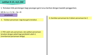 1. Tentukan titik persilangan bagi pasangan garis lurus berikut dengan kaedah penggantian.
(d) 2x + y = 3, 3x – 2y = 8
Latihan 9.1h, m/s 244
penyelesaian
1. Tuliskan persamaan bagi dua garis tersebut.
2. Pilih salah satu persamaan, dan jadikan persamaan
tersebut dengan pekali bagi pemboleh ubah=1
(membentuk persamaan ketiga)
3. Gantikan persamaan ke-3 dalam persamaan ke-2
 