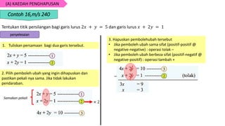 (A) KAEDAH PENGHAPUSAN
Tentukan titik persilangan bagi garis lurus 2𝑥 + 𝑦 = 5 dan garis lurus 𝑥 + 2𝑦 = 1
Contoh 16,m/s 240
penyelesaian
1. Tuliskan persamaan bagi dua garis tersebut.
2. Pilih pemboleh ubah yang ingin dihapuskan dan
pastikan pekali nya sama. Jika tidak lakukan
pendaraban.
3. Hapuskan pembolehubah tersebut
• Jika pemboleh ubah sama sifat (positif-positif @
negative-negative) : operasi tolak –
• Jika pemboleh ubah berbeza sifat (positif-negatif @
negative-positif) : operasi tambah +
× 2
Samakan pekali
−
/
/
 