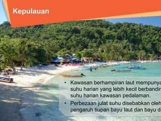 Kepulauan 
• Kawasan berhampiran laut mempunyai julat suhu 
harian yang lebih kecil berbanding julat suhu 
harian kawasan pedalaman. 
• Perbezaan julat suhu disebabkan oleh pengaruh 
tiupan bayu laut dan bayu darat. 
