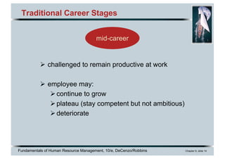 Fundamentals of Human Resource Management, 10/e, DeCenzo/Robbins Chapter 9, slide 14
mid-career
Traditional Career Stages
Ø challenged to remain productive at work
Ø employee may:
Øcontinue to grow
Øplateau (stay competent but not ambitious)
Ødeteriorate
 