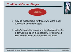Fundamentals of Human Resource Management, 10/e, DeCenzo/Robbins Chapter 9, slide 16
Traditional Career Stages
Ø may be most difficult for those who were most
successful at earlier stages
Ø today’s longer life spans and legal protections for
older workers open the possibility for continued
work contributions, either paid or volunteer
decline
 
