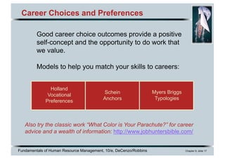 Fundamentals of Human Resource Management, 10/e, DeCenzo/Robbins Chapter 9, slide 17
Career Choices and Preferences
Good career choice outcomes provide a positive
self-concept and the opportunity to do work that
we value.
Models to help you match your skills to careers:
Also try the classic work “What Color is Your Parachute?” for career
advice and a wealth of information: http://www.jobhuntersbible.com/
Holland
Vocational
Preferences
Schein
Anchors
Myers Briggs
Typologies
 