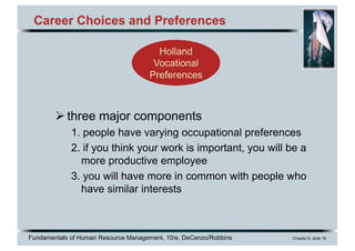 Fundamentals of Human Resource Management, 10/e, DeCenzo/Robbins Chapter 9, slide 18
Career Choices and Preferences
Ø three major components
1. people have varying occupational preferences
2. if you think your work is important, you will be a
more productive employee
3. you will have more in common with people who
have similar interests
Holland
Vocational
Preferences
 