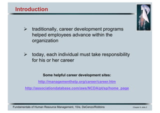 Fundamentals of Human Resource Management, 10/e, DeCenzo/Robbins Chapter 9, slide 2
Introduction
Ø traditionally, career development programs
helped employees advance within the
organization
Ø today, each individual must take responsibility
for his or her career
Some helpful career development sites:
http://managementhelp.org/career/career.htm
http://associationdatabase.com/aws/NCDA/pt/sp/home_page
 