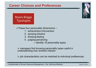 Fundamentals of Human Resource Management, 10/e, DeCenzo/Robbins Chapter 9, slide 22
Career Choices and Preferences
ØThese four personality dimensions –
1. extraversion-introversion
2. sensing-intuitive
3. thinking-feeling
4. judging-perceiving
-- identify 16 personality types.
Ø managers find knowing personality types useful in
understanding how workers interact
Ø job characteristics can be matched to individual preferences
Myers Briggs
Typologies
 